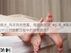 #喷水_有尿我就憋着，做爱我在尿_#反差_#骚货：如何应对性爱过程中的尿意困扰？