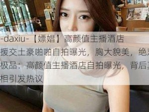 -daxiu-【嫖娼】高颜值主播酒店援交土豪啪啪自拍曝光，胸大貌美，绝对极品：高颜值主播酒店自拍曝光，背后真相引发热议