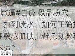 #嫩逼#白虎 极品粉穴，扣到喷水：如何正确护理敏感肌肤，避免刺激和不适？