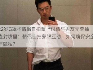 22岁G罩杯情侣自拍蒙上眼睛与男友无套抽查射嘴里：情侣自拍蒙眼互动，如何确保安全与隐私？