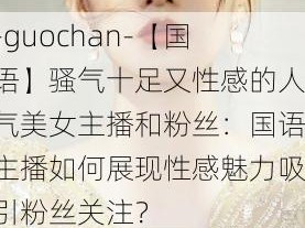 -guochan-【国语】骚气十足又性感的人气美女主播和粉丝：国语主播如何展现性感魅力吸引粉丝关注？