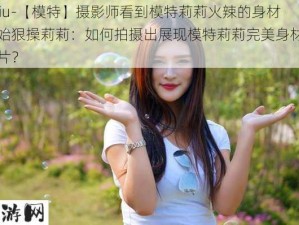 -daxiu-【模特】摄影师看到模特莉莉火辣的身材就开始狠操莉莉：如何拍摄出展现模特莉莉完美身材的时尚大片？