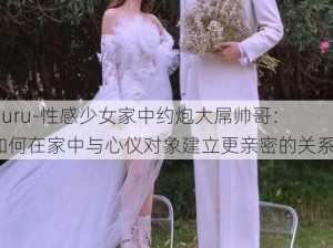 -juru-性感少女家中约炮大屌帅哥：如何在家中与心仪对象建立更亲密的关系？