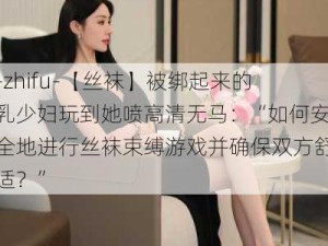 -zhifu-【丝袜】被绑起来的乳少妇玩到她喷高清无马：“如何安全地进行丝袜束缚游戏并确保双方舒适？”