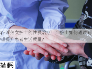 -3p-淫荡女护士的性爱治疗！：护士如何通过专业护理提升患者生活质量？