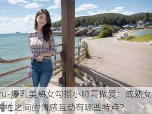 -juru-爆乳美熟女勾搭小帅哥做爱：成熟女性与年轻男性之间的情感互动有哪些特点？