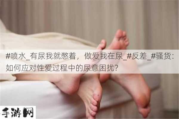 #喷水_有尿我就憋着，做爱我在尿_#反差_#骚货：如何应对性爱过程中的尿意困扰？