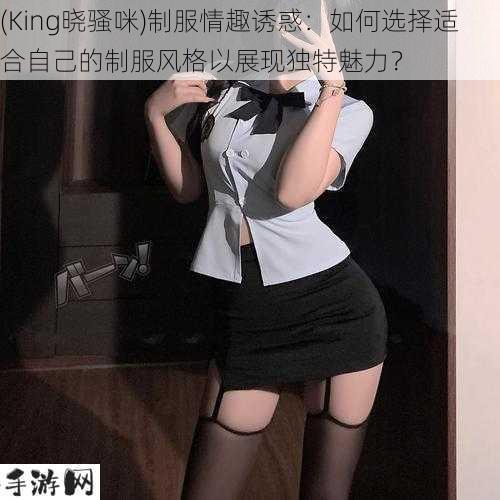 (King晓骚咪)制服情趣诱惑：如何选择适合自己的制服风格以展现独特魅力？