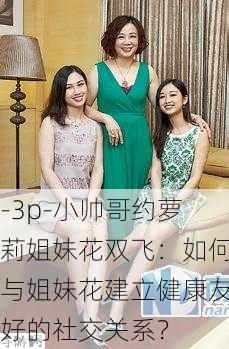 -3p-小帅哥约萝莉姐妹花双飞：如何与姐妹花建立健康友好的社交关系？