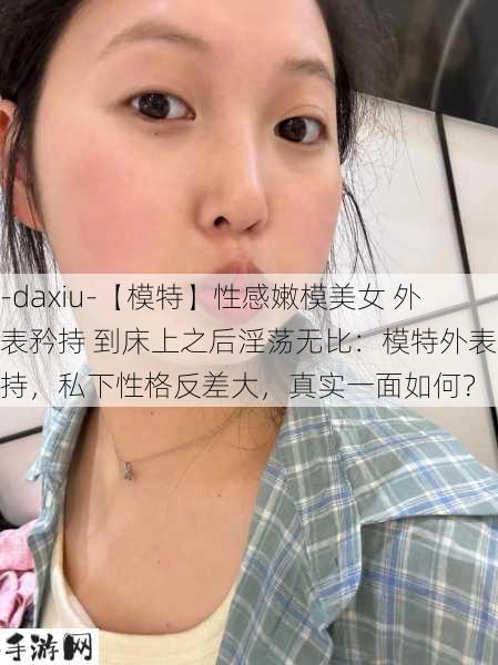 -daxiu-【模特】性感嫩模美女 外表矜持 到床上之后淫荡无比：模特外表矜持，私下性格反差大，真实一面如何？