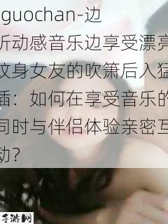 -guochan-边听动感音乐边享受漂亮纹身女友的吹箫后入猛插：如何在享受音乐的同时与伴侣体验亲密互动？