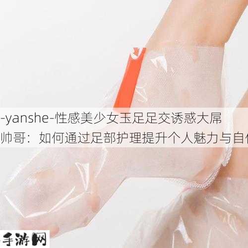 -yanshe-性感美少女玉足足交诱惑大屌帅哥：如何通过足部护理提升个人魅力与自信？