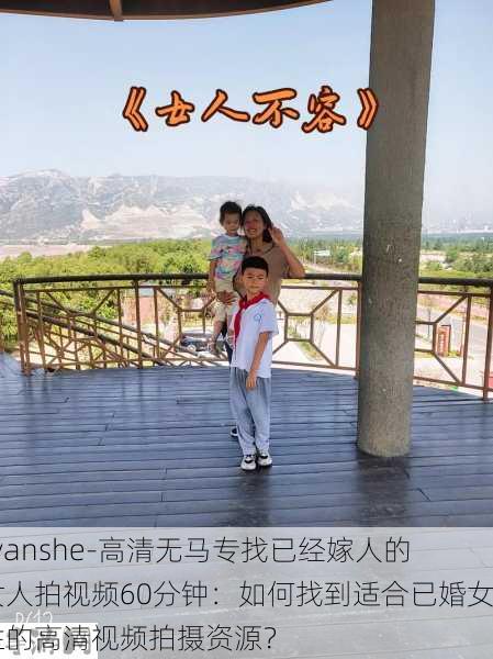 -yanshe-高清无马专找已经嫁人的女人拍视频60分钟：如何找到适合已婚女性的高清视频拍摄资源？