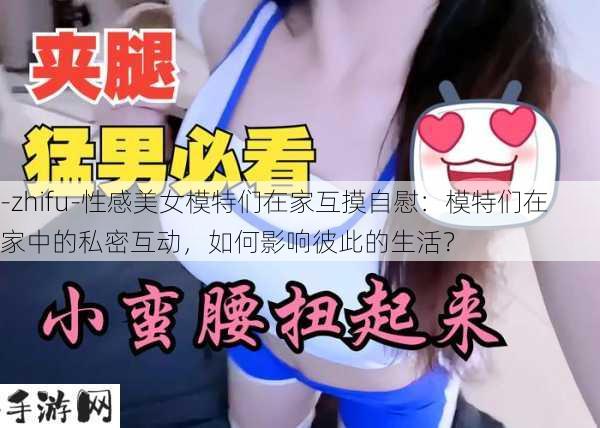 -zhifu-性感美女模特们在家互摸自慰：模特们在家中的私密互动，如何影响彼此的生活？