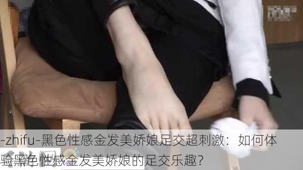 -zhifu-黑色性感金发美娇娘足交超刺激：如何体验黑色性感金发美娇娘的足交乐趣？