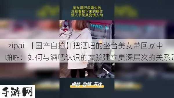 -zipai-【国产自拍】把酒吧的坐台美女带回家中啪啪：如何与酒吧认识的女孩建立更深层次的关系？