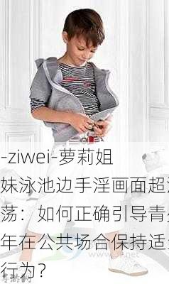 -ziwei-萝莉姐妹泳池边手淫画面超淫荡：如何正确引导青少年在公共场合保持适当行为？