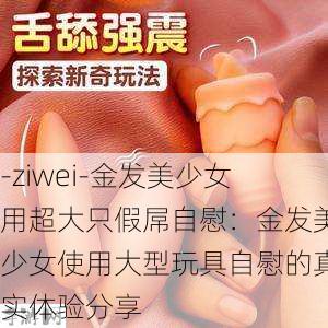 -ziwei-金发美少女用超大只假屌自慰：金发美少女使用大型玩具自慰的真实体验分享